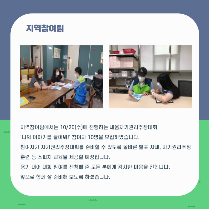 지역참여팀 지역참여팀에서는 10/20(수)에 진행하는 세움자기권리주장대회 '나의 이야기를 들어봐!' 참여자 10명을 모집하였습니다, 참여자가 자기권리주장대회를 준비할 수 있도록 올바른 발표 자세, 자기권리주장 훈련 등 스피치 교육을 제공할 예정입니다. 용기 내어 대회 참여를 신청해 준 모든 분에게 감사한 마음을 전합니다. 앞으로 함께 잘 준비해 보도록 하겠습니다.
