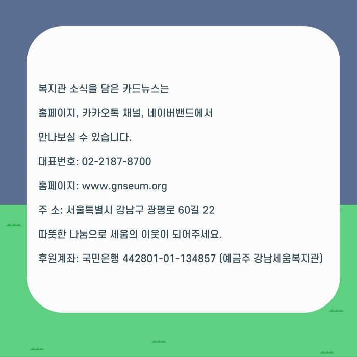 복지관 소식을 담은 카드뉴스는 홈페이지, 커커오톡 채널, 네이버밴드에서 만나보실 수 있습니다. 대표번호ㅣ 02-2184-8700 홈페이: www,.ganseum.org 주소: 서울특별시 강남구 광펴올 60길 22 따뜻한 나눔으로 세움의 이웃이 되어주세요. 후원계좌: 국민은행 442801-01134857(예금주 강남세움복지관)