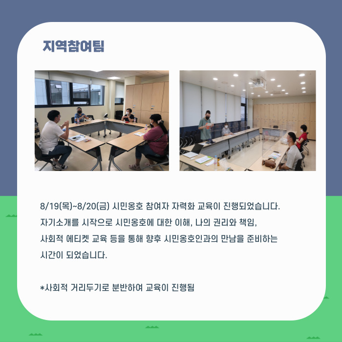 지역참여팀 8/19(목)~8/20(금) 시민옹호 참여자 자력화 교육이 진행되었습니다. 자기소개를 시작으로 시민옹호에 대한 이해, 나의 권리와 책임, 사회적 에티켓 교육 등을 통해 향후 시민옹호인과의 만남을 준비하는 시간이 되었습니다. *사회적 거리두기로 분반하여 교육이 진행됨