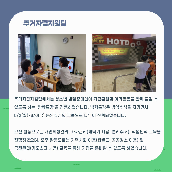 주거자립지원팀 주거자립지원팀에서는 청소년 발달장애인이 자립훈련과 여가활동을 함께 즐길 수 있도록 하는 '방학특강'을 진행하였습니다. 방학특강ㅇ은 방역수칙을 지키면서 8/2(월)~8/6(금) 동안 3개의 그룹으로 나누어 진행되었습니다. 오전활동으로는 개인위생관리, 가사관리(세탁기 사용, 분리수거), 직업인식 교육을 진행하였으며, 오후 활동으로는 지역사회 이용(잡월드, 공공장소 이용) 및 금전관리(키오스크 사용) 교육을 통해 자립을 준비할 수 있도록 하였습니다.