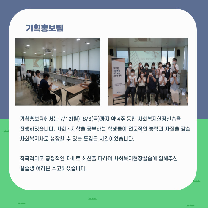 기획홍보팀에서는 7/12(월)~8/6(금)까지 약 4주동안 사회복지현장실습을 진행하였습니다. 가회복지학을 공부하는 학생들이 전문적인 능력과 자질을 갖춘 사회복지사로 성장할 수 있는 뜻깊은 시간이었습니다. 적극적이고 긍정적인 자세로 최선을 다하여 사회복지현장실습에 임해주신 실습생 여러분 수고하셨습니다.