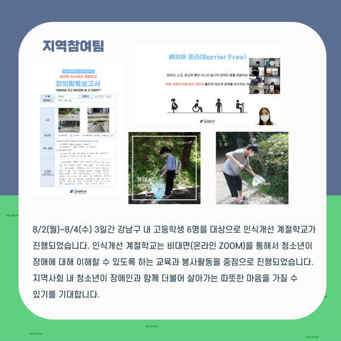 지역참여팀 8/2(월)~8/4(수) 3일간 강남구 내 고등학생 6명을 대상으로 인식개선 계절학교가 진행되었습니다. 인식개선계절학교는 비대면(온라인 ZOOM)을 통해서 청소년이 장애에 대해 이해할 수 있도록 하는 교육과 봉사활동을 중점으로 진행되었습니다. 지역사회 내 청소년이 장애인과 함께 더불어 살아가는 따뜻한 마음을 가질 수 있기를 기대합니다.