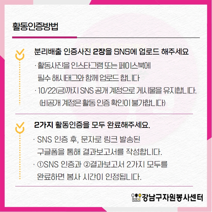 활동인증방법 1. 분리배출 인증사진 2장을 SNS에 업로드해주세요. - 활동사진을 인스타그램 또는 페이스북에 필수 해시태그와 함께 업로드합니다. 10월 22일 금요일까지 SNS 공개계정으로 게시물을 유지합니다. 비공개 계정은 활동 인증 확인이 불가합니다. 2. 2가지 활동인증을 모두 완료해주세요. - SNS 인증 후, 문자로 링크 발송된 구글폼을 통해 결과보고서를 작성합니다. - ①SNS인증과 ②결과보고서 2가지 모두를 완료하면 봉사시간이 인정됩니다.