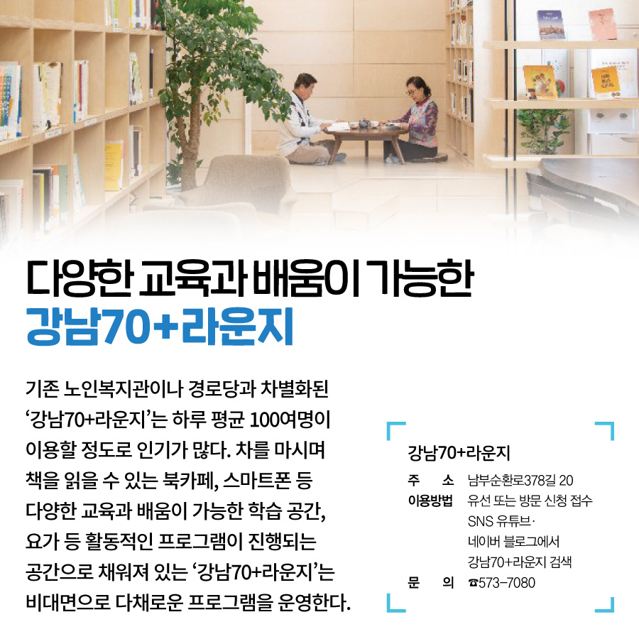 다양한 교육과 배움이 가능한, 강남70+라운지  기존 노인복지관이나 경로당과 차별화된 ‘강남70+라운지’는 하루 평균 100여명이 이용할 정도로 인기가 많다. 차를 마시며 책을 읽을 수 있는 북카페, 스마트폰 등 다양한 교육과 배움이 가능한 학습 공간, 요가 등 활동적인 프로그램이 진행되는 공간으로 채워져 있는, ‘강남70+라운지’는 비대면으로 다채로운 프로그램을 운영한다.  70+라운지  주소 남부순환로378길 20 이용방법 유선 또는 방문 신청 접수 SNS 유튜브·네이버 블로그에서 강남70+라운지 검색 문의 ☎573-7080