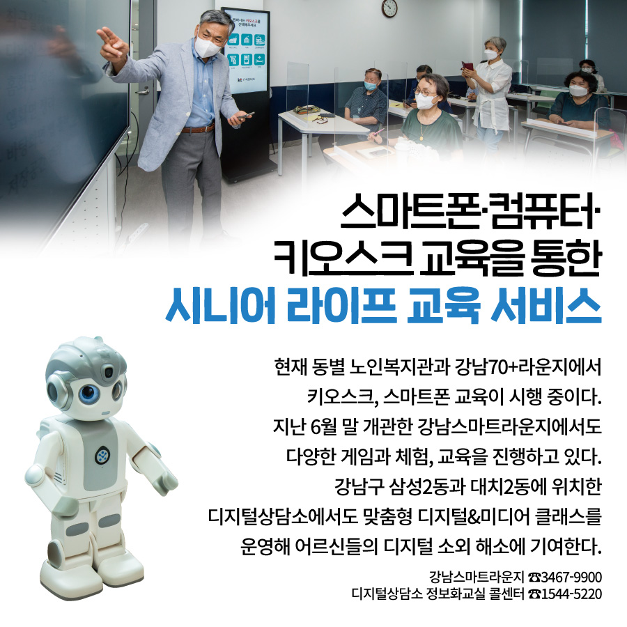 스마트폰·컴퓨터·키오스크 교육을 통한, 시니어 라이프 교육 서비스 현재 동별 노인복지관과 강남70+라운지에서 키오스크, 스마트폰 교육이 시행 중이다. 지난 6월 말 개관한 강남스마트라운지에서도 다양한 게임과 체험, 교육을 진행하고 있다. 강남구 삼성2동과 대치2동에 위치한 디지털상담소에서도 맞춤형 디지털&미디어 클래스를 운영해 어르신들의 디지털 소외 해소에 기여한다. 강남스마트라운지 ☎3467-9900 디지털상담소 정보화교실 콜센터 ☎1544-5220