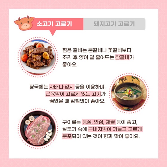 찜용 갈비는 본갈비나 꽃갈비보다 조리 후 양이 덜 줄어드는 참갈비가 좋아요. 탕국에는 사태나 양지 등을 이용하며, 근육막이 고르게 있는 고기가 끓였을 때 감칠맛이 좋아요. 구이로는 등심, 안심, 채끝 등이 좋고, 살코기 속에 근내지방이 가늘고 고르게 분포되어 있는 것이 향과 맛이 좋아요.