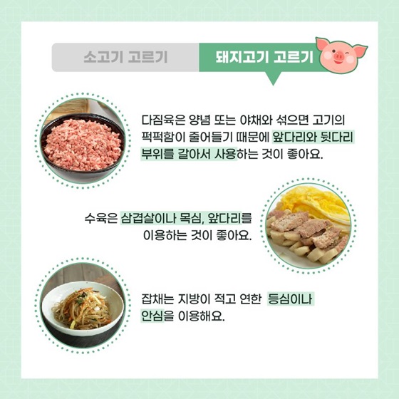 다짐육은 양념 또는 야채와 섞으면 고기의 퍽퍽함이 줄어들기 때문에 앞다리와 뒷다리 부위를 갈아서 사용하는 것이 좋아요. 수육은 삼겹살이나 목심, 앞다리를 이용하는 것이 좋아요. 잡채는 지방이 적고 연한 등심이나 안심을 이용해요.