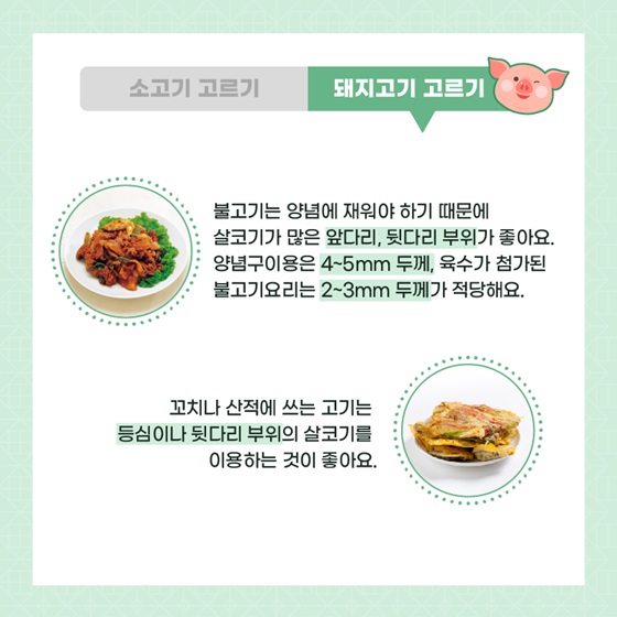 불고기는 양념에 재워야 하기 때문에 살코기가 많은 앞다리, 뒷다리 부위가 좋아요. 양념구이용은 4~5mm 두께, 육수가 첨가된 불고기요리는 2~3mm 두께가 적당해요. 꼬치나 산적에 쓰는 고기는 등심이나 뒷다리 부위의 살코기를 이용하는 것이 좋아요.