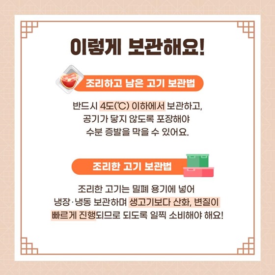 ◆ 이렇게 보관해요! 조리하고 남은 고기는 반드시 4도(°C) 이하에서 보관하고, 공기가 닿지 않도록 포장해야 수분 증발을 막을 수 있어요. 조리한 고기는 밀폐 용기에 넣어 냉장·냉동 보관하며 생고기보다 산화, 변질이 빠르게 진행되므로 되도록 일찍 소비해야 해요! 