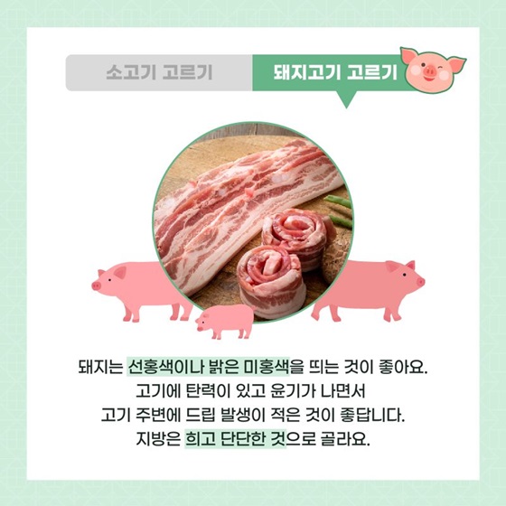 ◆ 돼지고기 고르기 1. 돼지는 선홍색이나 밝은 미홍색을 띄는 것이 좋아요. 2. 고기에 탄력이 있고 윤기가 나면서 고기 주변에 드립 발생이 적은 것이 좋답니다. 3. 지방은 희고 단단한 것으로 골라요.