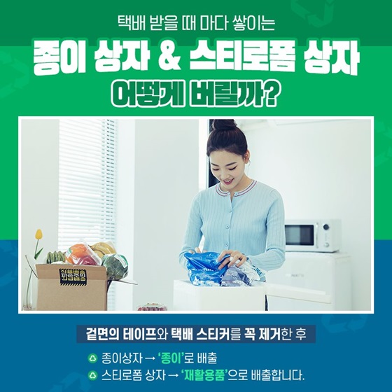 Q. 택배 받을 때마다 쌓이는 종이상자&스티로폼 상자 어떻게 버릴까? A. 겉면의 테이프와 택배 스티커를 꼭 제거한 후 종이상자는 '종이'로 배출하고, 스티로폼 상자는 '재활용품'으로 배출합니다.