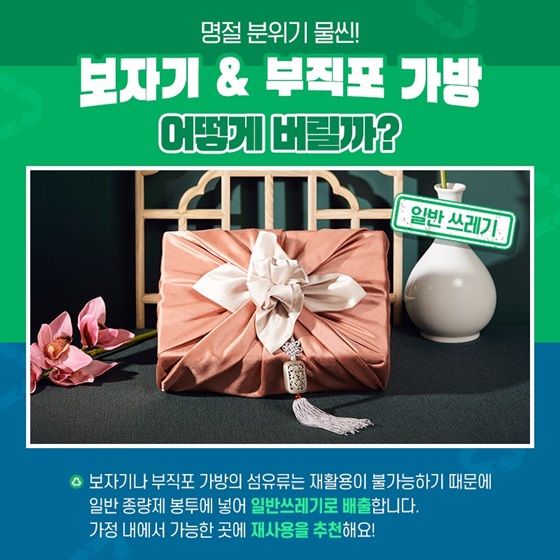 Q. 명절 분위기 물씬! 보자기&부직포 가방 어떻게 버릴까? A. 보자기나 부직포 가방의 섬유류는 재활용이 불가능하기 때문에 일반 종량제 봉투에 넣어 일반쓰레기로 배출합니다. 가정 내에서 가능한 곳에 재사용하는 것을 추천해요!