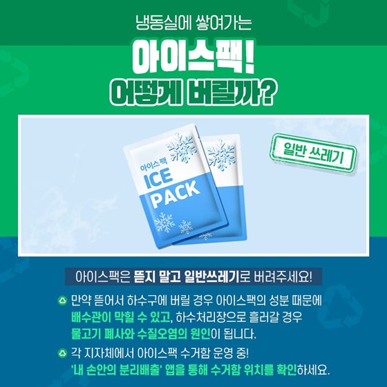 Q. 냉동실에 쌓여가는 아이스팩! 어떻게 버릴까? A. 아이스팩은 뜯지 말고 일반쓰레기로 버려주세요! 만약 뜯어서 하수구에 버릴 경우 아이스팩의 성분 때문에 배수관이 막힐 수 있고, 하수처리장으로 흘러갈 경우 물고기 폐사와 수질오염의 원인이 됩니다. 각 지자체에서 아이스팩 수거함 운영 중! '내 손안의 분리배출' 앱을 통해 수거함 위치를 확인하세요.