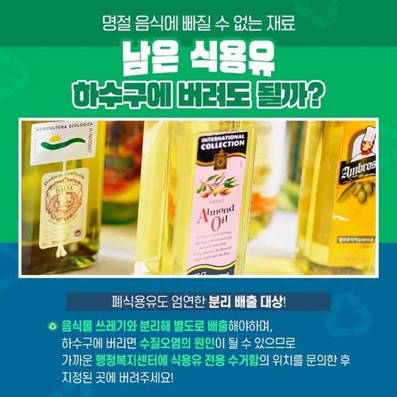 Q. 명절 음식에 빠질 수 없는 재료 남은 식용유, 하수구에 버려도 될까? A. 폐식용유도 엄연한 분리 배출 대상! 음식물 쓰레기와 분리해 별도로 배출해야 하며, 하수구에 버리면 수질오염의 원인이 될 수 있으므로 가까운 행정복지센터에 식용유 전용 수거함의 위치를 확인한 후 지정된 곳에 버려주세요!