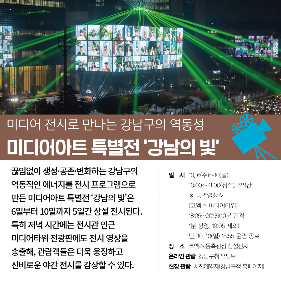 미디어 전시로 만나는 강남구의 역동성 미디어아트 특별전 ‘강남의 빛’ 끊임없이 생성·공존·변화하는 강남구의 역동적인 에너지를 전시 프로그램으로 만든 미디어아트 특별전 ‘강남의 빛’은 6일부터 10일까지 5일간 상설 전시된다. 특히 저녁 시간에는 전시관 인근 미디어타워 전광판에도 전시 영상을 송출해, 관람객들은 더욱 웅장하고 신비로운 야간 전시를 감상할 수 있다. ○일시 : 10. 6(수)~10(일) 10:00~21:00(상설), 5일간 ※ 특별영상쇼(코엑스 미디어타워) 18:05~20:55(10분 간격 1분 상영, 19:05 제외) 단, 10. 10(일) 18:55 운영 종료 ○장소 : 코엑스 동측광장 상설전시 ○온라인 관람 : 강남구청 유튜브 ○현장 관람 : 사전예약제(강남구청 홈페이지)