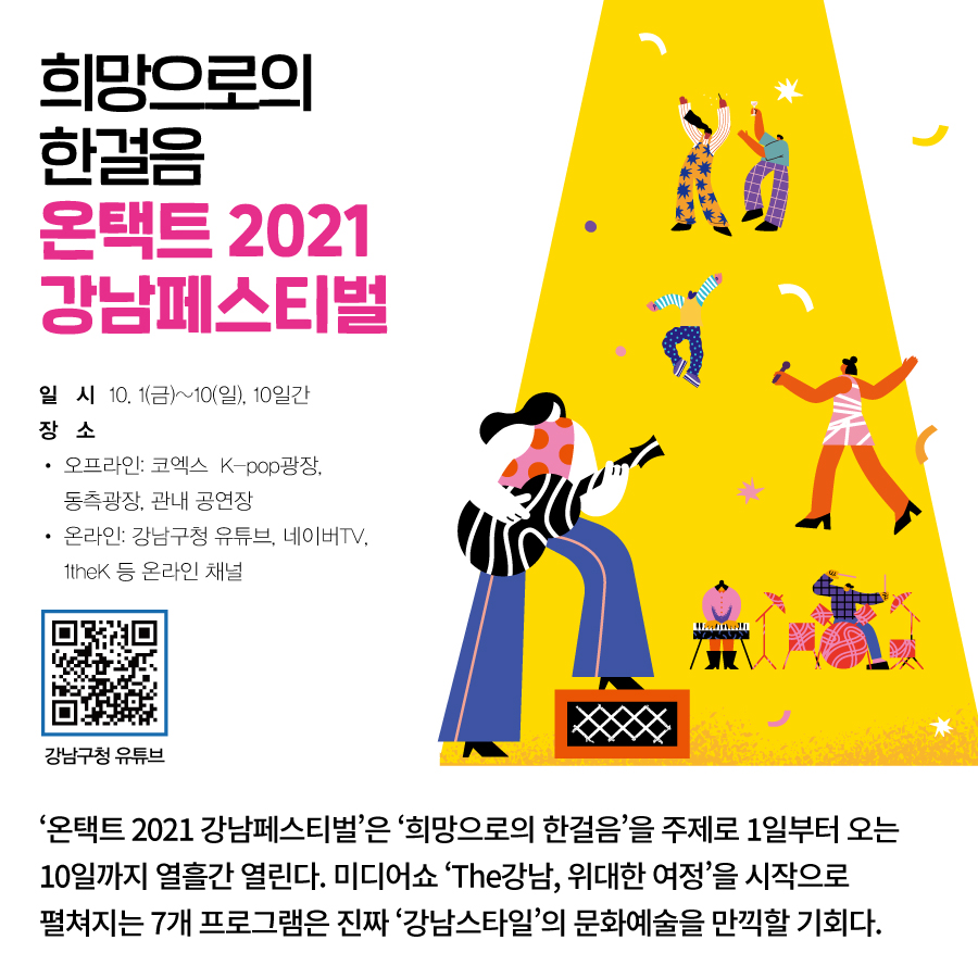 희망으로의 한걸음 온택트 2021 강남페스티벌  ‘온택트 2021 강남페스티벌’은 ‘희망으로의 한걸음’을 주제로  1일부터 오는 10일까지 열흘간 열린다.  미디어쇼 ‘The강남, 위대한 여정’을 시작으로  펼쳐지는 7개 프로그램은  진짜 ‘강남스타일’의 문화예술을 만끽할 기회다. ○일시 : 10. 1(금)~10(일), 10일간 ○장소 · 오프라인 : 코엑스 K-pop광장, 동측광장, 관내 공연장 · 온라인 :강남구청 유튜브, 네이버TV, 1theK 등 온라인 채널