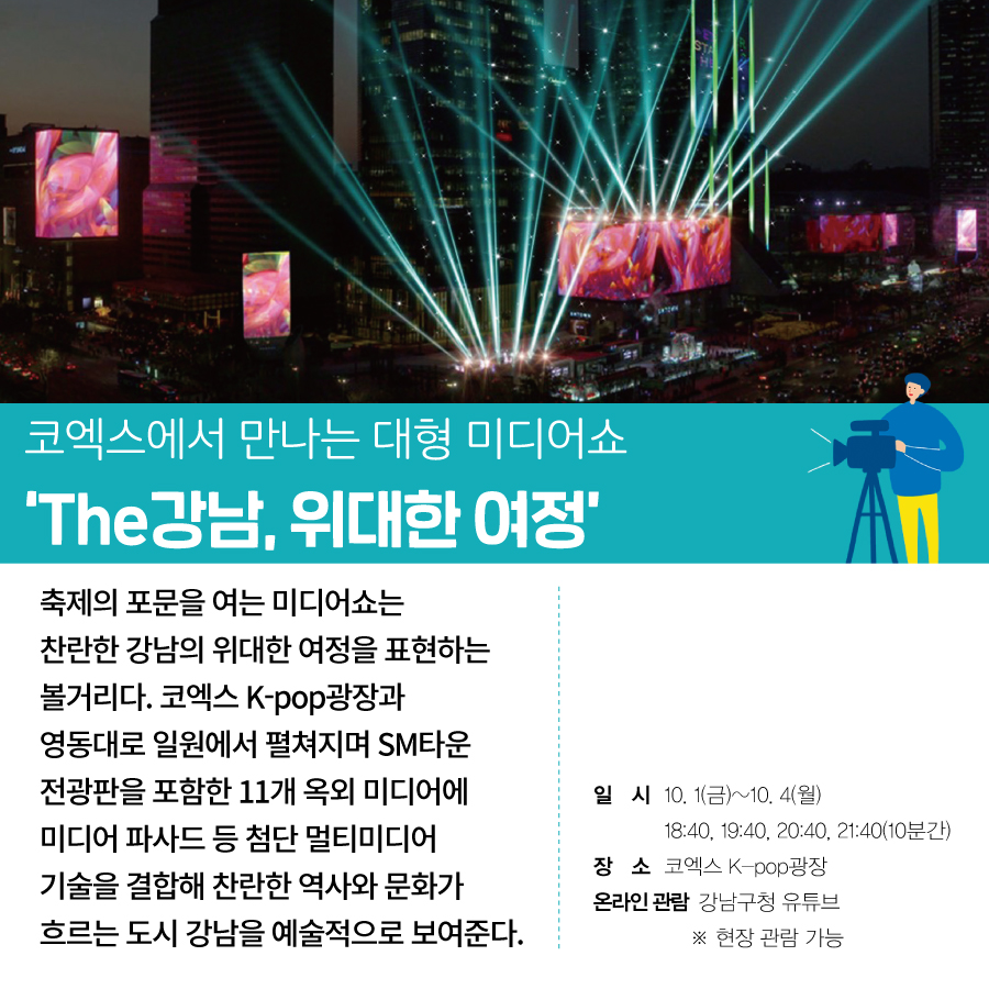 코엑스에서 만나는 대형 미디어쇼 ‘The강남, 위대한 여정’  축제의 포문을 여는 미디어쇼는  찬란한 강남의 위대한 여정을 표현하는 볼거리다.  코엑스 K-pop광장과 영동대로 일원에서 펼쳐지며  SM타운 전광판을 포함한  11개 옥외 미디어에 미디어 파사드 등  첨단 멀티미디어 기술을 결합해  찬란한 역사와 문화가 흐르는  도시 강남을 예술적으로 보여준다.  ○일시 : 10. 1(금)~10. 4(월) 18:40, 19:40, 20:40, 21:40(10분간) ○장소 : 코엑스 K-pop광장 ○온라인 관람 : 강남구청 유튜브 ※현장 관람 가능