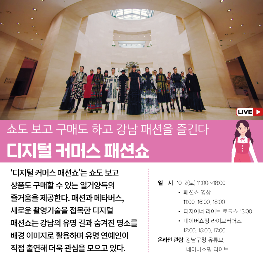 쇼도 보고 구매도 하고 강남 패션을 즐긴다 디지털 커머스 패션쇼 ‘디지털 커머스 패션쇼’는 쇼도 보고 상품도 구매할 수 있는 일거양득의 즐거움을 제공한다. 패션과 메타버스, 새로운 촬영기술을 접목한 디지털 패션쇼는 강남의 유명 길과 숨겨진 명소를 배경 이미지로 활용하며 유명 연예인이 직접 출연해 더욱 관심을 모으고 있다. ○일시 : 10. 2(토) 11:00~18:00 · 패션쇼 영상 11:00, 16:00, 18:00 · 디자이너 라이브 토크쇼 13:00 · 네이버쇼핑 라이브커머스 12:00, 15:00, 17:00 ○온라인 관람 : 강남구청 유튜브, 네이버쇼핑 라이브