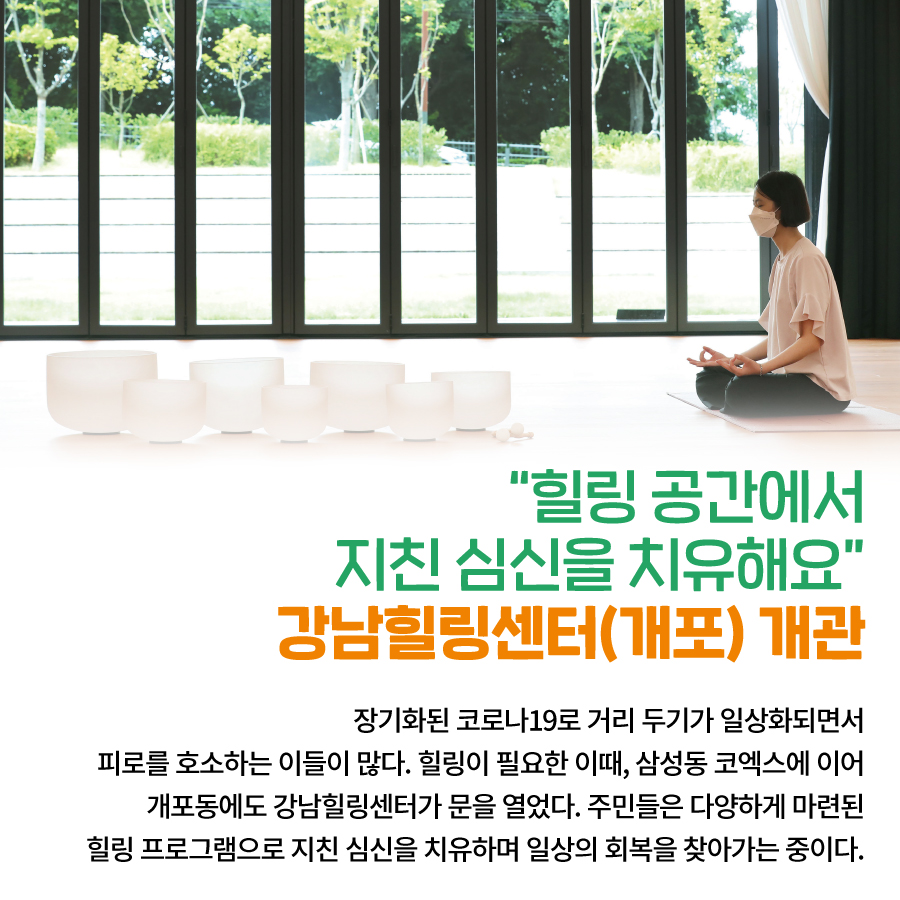 “힐링 공간에서 지친 심신을 치유해요” 강남힐링센터(개포) 개관  장기화된 코로나19로  거리 두기가 일상화되면서  피로를 호소하는 이들이 많다.  힐링이 필요한 이때,  삼성동 코엑스에 이어 개포동에도  강남힐링센터가 문을 열었다.  주민들은 다양하게 마련된  힐링 프로그램으로  지친 심신을 치유하며  일상의 회복을 찾아가는 중이다.