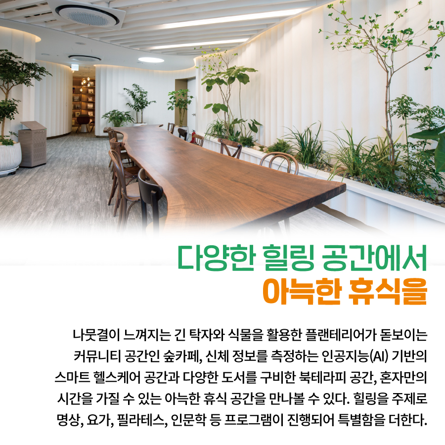 다양한 힐링 공간에서 아늑한 휴식을 나뭇결이 느껴지는 긴 탁자와 식물을 활용한 플랜테리어가 돋보이는 커뮤니티 공간인 숲카페, 신체 정보를 측정하는 인공지능(AI) 기반의 스마트 헬스케어 공간과 다양한 도서를 구비한 북테라피 공간, 혼자만의 시간을 가질 수 있는 아늑한 휴식 공간을 만나볼 수 있다. 힐링을 주제로 명상, 요가, 필라테스, 인문학 등 프로그램이 진행되어 특별함을 더한다.