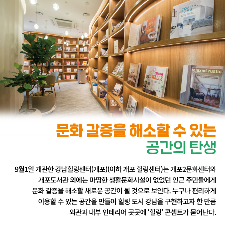 문화 갈증을 해소할 수 있는 공간의 탄생 9월1일 개관한 강남힐링센터(개포)(이하 개포 힐링센터)는 개포2문화센터와 개포도서관 외에는 마땅한 생활문화시설이 없었던 인근 주민들에게 문화 갈증을 해소할 새로운 공간이 될 것으로 보인다. 누구나 편리하게 이용할 수 있는 공간을 만들어 힐링 도시 강남을 구현하고자 한 만큼 외관과 내부 인테리어 곳곳에 ‘힐링’ 콘셉트가 묻어난다.