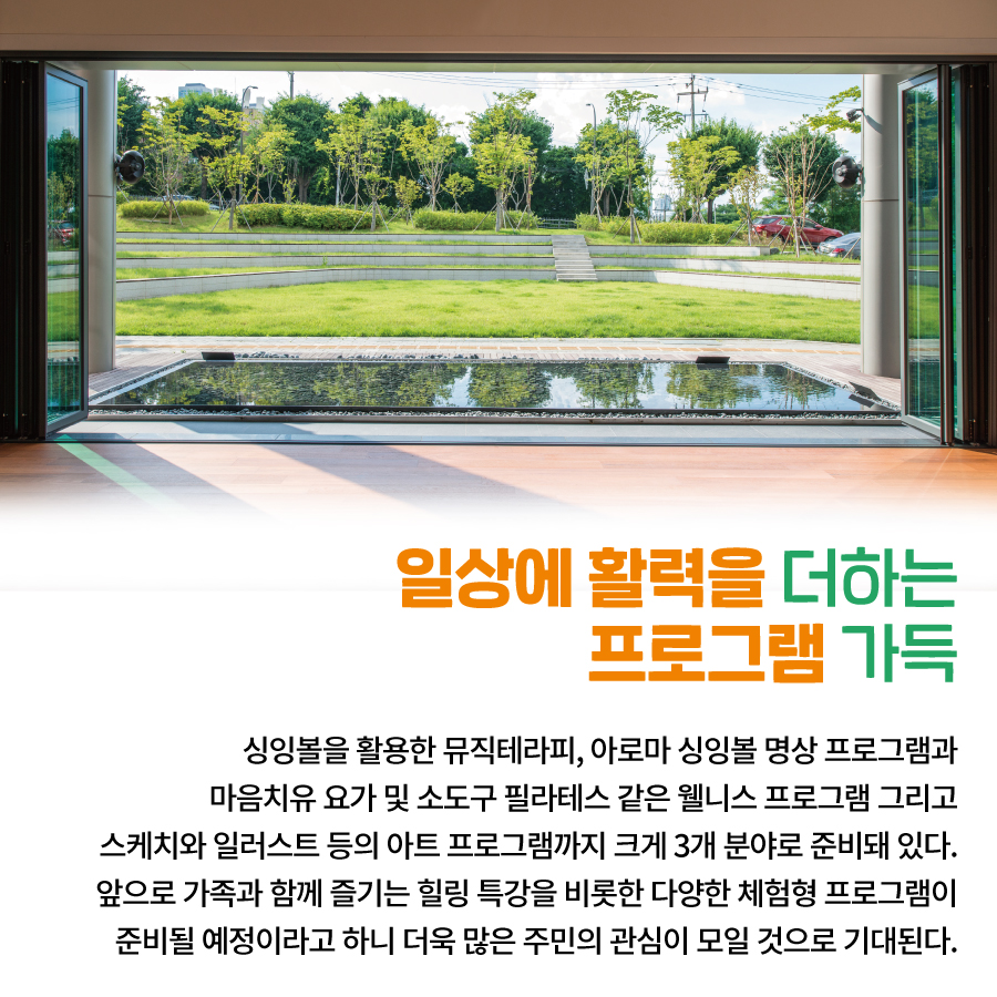 일상에 활력을 더하는  프로그램 가득  싱잉볼을 활용한 뮤직테라피,  아로마 싱잉볼 명상 프로그램과  마음치유 요가 및  소도구 필라테스 같은 웰니스 프로그램  그리고 스케치와 일러스트 등의  아트 프로그램까지  크게 3개 분야로 준비돼 있다.  앞으로 가족과 함께  즐기는 힐링 특강을 비롯한  다양한 체험형 프로그램이  준비될 예정이라고 하니  더욱 많은 주민의 관심이 모일 것으로 기대된다.