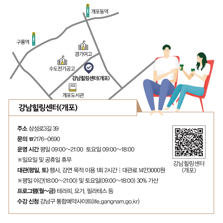 강남힐링센터(개포) · 주소 : 삼성로3길 39 · 문의 : ☎2176-0690 · 운영 시간 : 평일 09:00~21:00 토요일 09:00~18:00 ※ 일요일 및 공휴일 휴무 · 대관(평일, 토) : 행사, 강연 목적 이용 1회 2시간 | 대관료 14만3000원 ※ 평일 야간(18:00~21:00) 및 토요일(09:00~18:00) 30% 가산 · 프로그램(월~금) : 테라피, 요가, 필라테스 등 · 수강 신청 : 강남구 통합예약사이트(life.gangnam.go.kr)