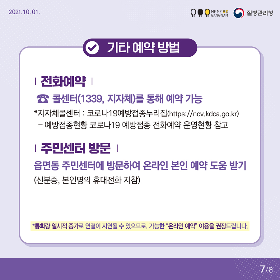 기타 예약 방법  전화예약 ☎콜센터(1339, 지자체)를 통해 예약 가능 *지자체콜센터 : 코로나19예방접종누리집(https://ncv.kdca.go.kr) – 예방접종현황 코로나19 예방접종 전화예약 운영현황 참고  주민센터 방문 읍면동 주민센터에 방문하여 온라인 본인 예약 도움 받기 (신분증, 본인명의 휴대전화 지참)  *통화량 일시적 증가로 연결이 지연될 수 있으므로, 가능한 “온라인 예약” 이용을 권장드립니다.