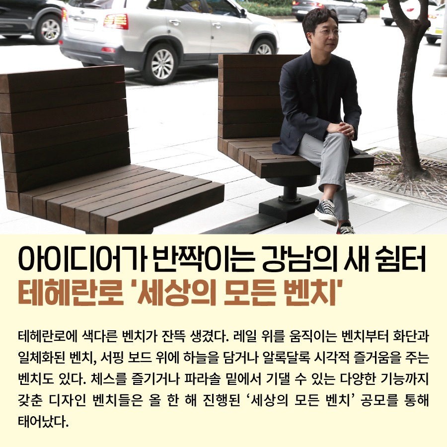 아이디어가 반짝이는 강남의 새 쉼터 테헤란로 ‘세상의 모든 벤치’   테헤란로에 색다른 벤치가 잔뜩 생겼다. 레일 위를 움직이는 벤치부터 화단과 일체화된 벤치, 서핑 보드 위에 하늘을 담거나 알록달록 시각적 즐거움을 주는 벤치도 있다. 체스를 즐기거나 파라솔 밑에서 기댈 수 있는 다양한 기능까지 갖춘 디자인 벤치들은 올 한 해 진행된 ‘세상의 모든 벤치’ 공모를 통해 태어났다.