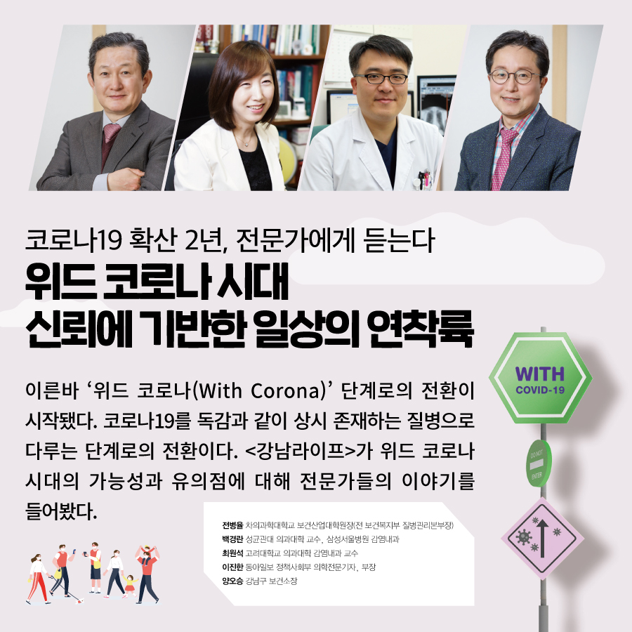 코로나19 확산 2년, 전문가에게 듣는다 위드 코로나 시대 신뢰에 기반한 일상의 연착륙  이른바 ‘위드 코로나(With Corona)’ 단계로의 전환이 시작됐다. 코로나19를 독감과 같이 상시 존재하는 질병으로 다루는 단계로의 전환이다. <강남라이프>가 위드 코로나 시대의 가능성과 유의점에 대해 전문가들의 이야기를 들어봤다.  전병율 차의과학대학교 보건산업대학원장(전 보건복지부 질병관리본부장)  백경란 성균관대 의과대학 교수, 삼성서울병원 감염내과  최원석 고려대학교 의과대학 감염내과 교수  이진한 동아일보 정책사회부 의학전문기자, 부장  양오승 강남구 보건소장 