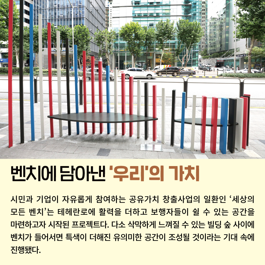 벤치에 담아낸 ‘우리’의 가치 시민과 기업이 자유롭게 참여하는 공유가치 창출사업의 일환인 ‘세상의 모든 벤치’는 테헤란로에 활력을 더하고 보행자들이 쉴 수 있는 공간을 마련하고자 시작된 프로젝트다. 다소 삭막하게 느껴질 수 있는 빌딩 숲 사이에 벤치가 들어서면 특색이 더해진 유의미한 공간이 조성될 것이라는 기대 속에 진행됐다.