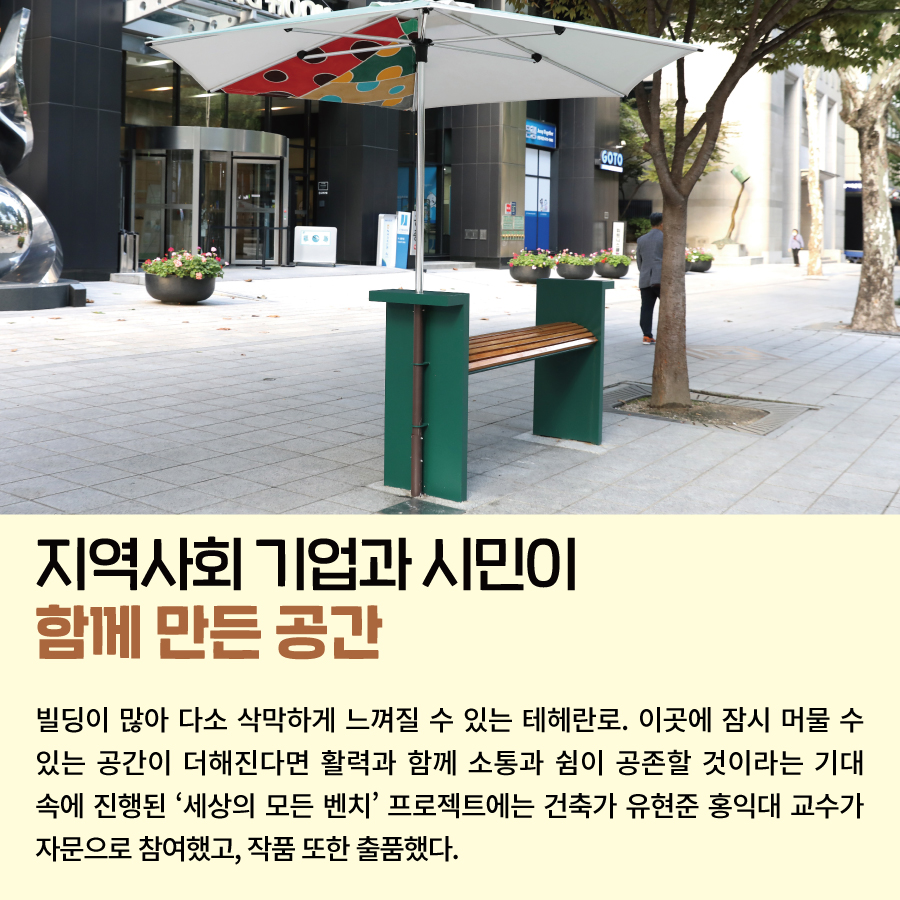 지역사회 기업과 시민이 함께 만든 공간 빌딩이 많아 다소 삭막하게 느껴질 수 있는 테헤란로. 이곳에 잠시 머물 수 있는 공간이 더해진다면 활력과 함께 소통과 쉼이 공존할 것이라는 기대 속에 진행된 ‘세상의 모든 벤치’ 프로젝트에는 건축가 유현준 홍익대 교수가 자문으로 참여했고, 작품 또한 출품했다.