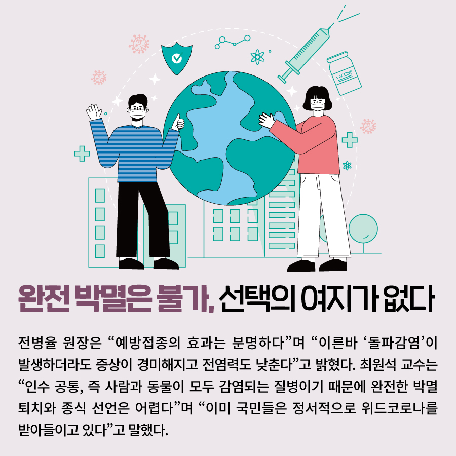 완전 박멸은 불가, 선택의 여지가 없다 전병율 원장은 “예방접종의 효과는 분명하다”며 “이른바 ‘돌파감염’이 발생하더라도 증상이 경미해지고 전염력도 낮춘다”고 밝혔다. 최원석 교수는 “인수 공통, 즉 사람과 동물이 모두 감염되는 질병이기 때문에 완 전한 박멸 퇴치와 종식 선언은 어렵다”며 “이미 국민들은 정서적으로 위드코로나를 받아들이고 있다”고 말했다.