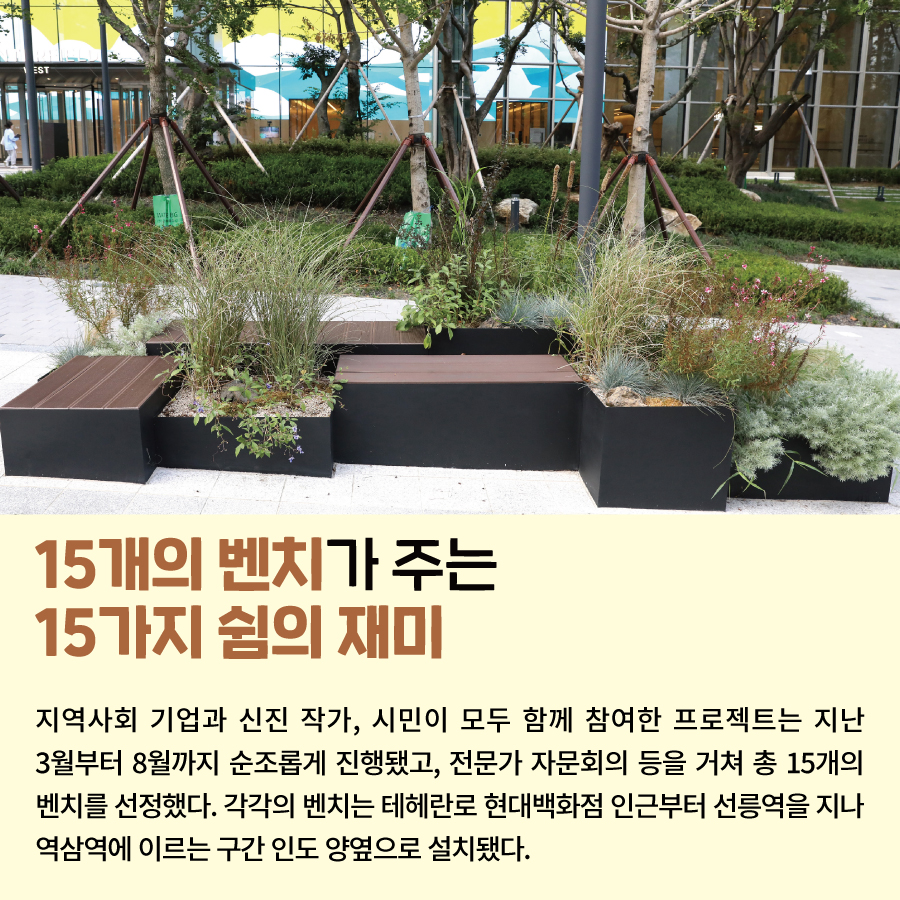 15개의 벤치가 주는 15가지 쉼의 재미 지역사회 기업과 신진 작가, 시민이 모두 함께 참여한 프로젝트는 지난 3월부터 8월까지 순조롭게 진행됐고, 전문가 자문회의 등을 거쳐 총 15개의 벤치를 선정했다. 각각의 벤치는 테헤란로 현대백화점 인근부터 선릉역을 지나 역삼역에 이르는 구간 인도 양옆으로 설치됐다.