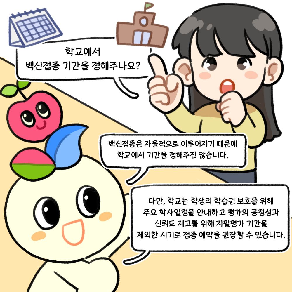 Q. 학교에서 백신접종 기간을 정해주나요? A. 백신접종은 자율적으로 이루어지기 때문에 학교에서 기간을 정해주진 않습니다. 다만, 학교는 학생의 학습권 보호를 위해 주요 학사일정을 안내하고 평가의 공정성과 신뢰도 제고를 위해 지필평가 기간을 제외한 시기로 접종 예약을 권장할 수 있습니다.