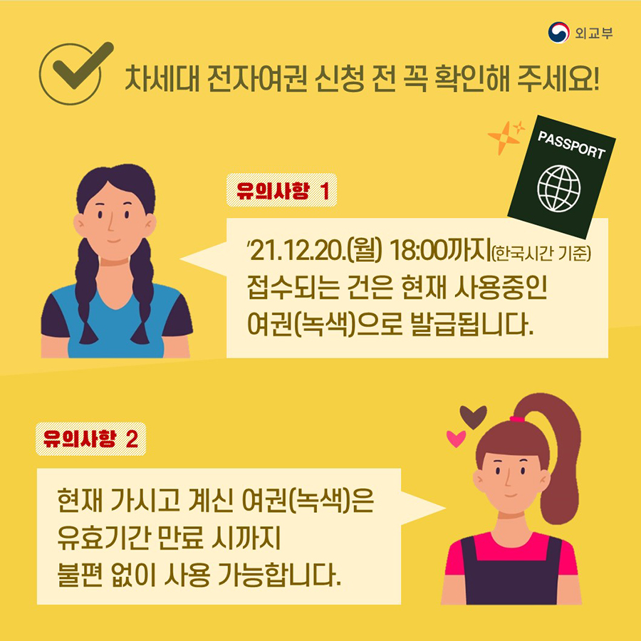 차세대 전자여권 신청 전 꼭 확인해 주세요! 유의사항 1 '21.12.20.(월) 18:00까지(한국시간 기준) 접수되는 건은 현재 사용중인  여권(녹색)으로 발급됩니다.  유의사항2 현재 가지고 계신 여권(녹색)은 유효기간 만료 시까지 불편 없이 사용 가능합니다.