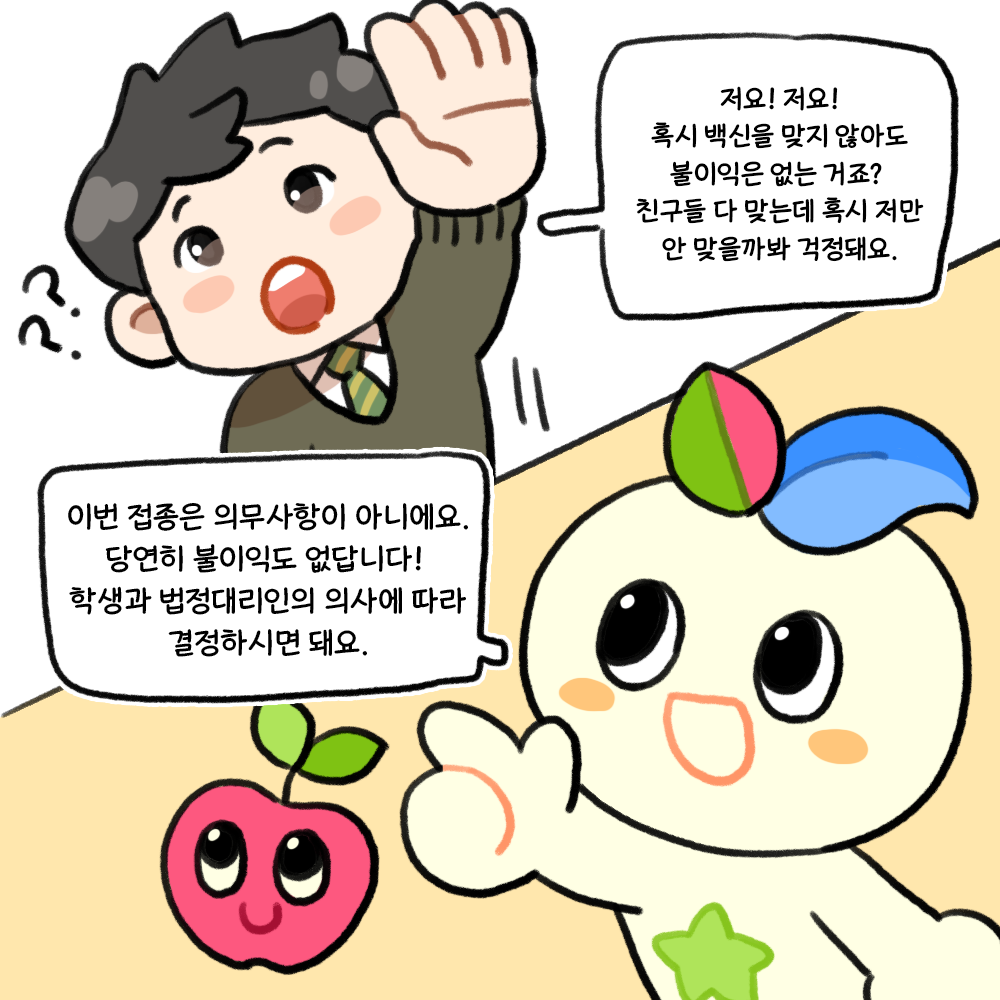 Q. 혹시 백신을 맞지 않아도 불이익은 없는 거죠? 친구들 다 맞는데 혹시 저만 안 맞을까봐 걱정돼요. A. 이번 접종은 의무사항이 아니에요. 당연히 불이익도 없답니다! 학생과 법정대리인의 의사에 따라 결정하시면 돼요.