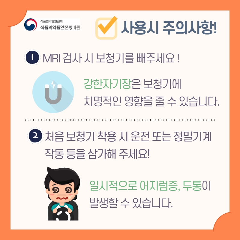 보청기 사용 시 주의사항이 있습니다. 첫째, MRI 검사 시 보청기를 빼주세요! 강한 자기장은 보청기에 치명적인 영향을 줄 수 있습니다. 둘째, 처음 보청기 착용 시 운전 또는 정밀기계 작동 등을 삼가해 주세요! 일시적으로 어지럼증, 두통이 발생할 수 있습니다.