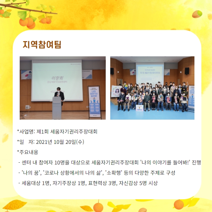 지역참여팀 -사업명: 제1회 세움자기권리주장대회 -일자: 2021년 10월 20일(수) -주요내용: 센터 내 참여자 10명을 대상으로 세움자기권리주장대회 '나의이야기를 들어봐!' 진행, 나의 꿈, 코로나 상황에서의 나의 삶, 소확행 등의 다양한 주제로 구성, 세움대상 1며으 자기주장상 1명, 표현력상 3명, 자신감상 5명 시상