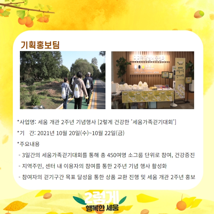 기획홍보팀 -사업명; 세움 개고나 2주년 기념행사 [2렇게 건강한 '세움가족걷기대회']  -기간: 2021년 10월 20일(수)~10월 22일(금) -주요내용: 3일간의 세움가족걷기대회를 통해 총 450여명 소그룹 단위로 참여, 건강증진. 지역주민, 센터 내 이용자의 참여를 통한 2주년 기념 행사 활성화, 참여자의 걷기구간 목표 달성을 통한 상품 교환 진행 및 세움 개관 2주년 홍보