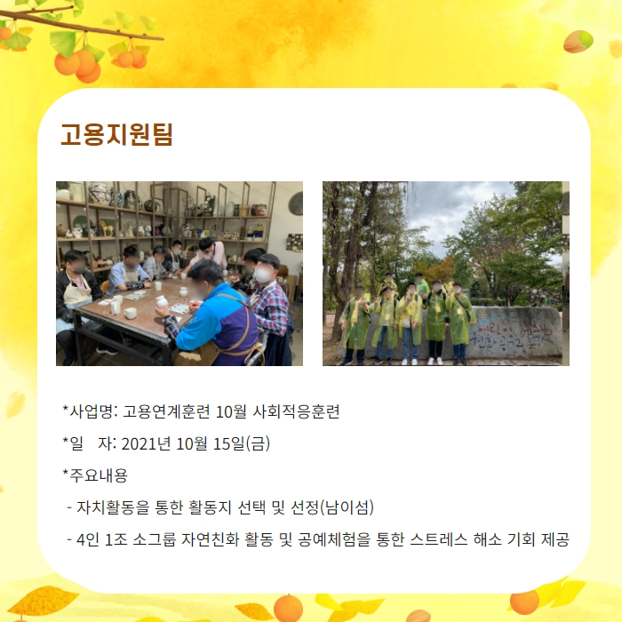 고용지원팀 -사업명: 고용연계훈련 10월 사회적응훈련 -일자: 2021년 10월 15일(금) -주요내용: 자치활동을 통한 활동지 선택 및 선정(남이섬), 4인 1조 소그룹 자연친화 활동 및 공예체험을 통한 스트레스 해소 기회 제공