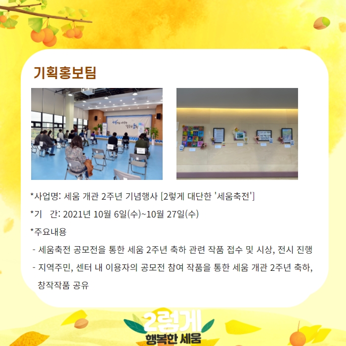 기획홍보팀 -사업명: 세움 개관 2주년 기념행사 [2렇게 대단한 '세움축전'] 기간: 2021년 10월 6일(수)~10월 27일(수) -주요내용: 세움축전 -기간: 2021년 10월 6일(수) ~10월 27일(수)  -주요내용: 세움축전 공모전을 통한 세움 2주년 축하 관련 작품 접수 및 시상, 전시 진행, 지역주미느 센터 내 이용자의 공모전 참여 작품을 통한 세움 개관 2주년 축하, 창작작품 공유