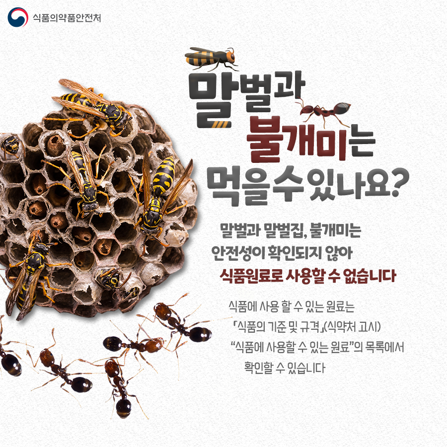 Q. 말벌과 불개미는 먹을 수 있나요? A. 말벌과 말벌집, 불개미는 안전성이 확인되지 않아 식품원료로 사용할 수 없습니다. 식품에 사용할 수 있는 원료는 식약처 고시 '식품의 기준 및 규격' 내 '식품에 사용할 수 있는 원료'의 목록에서 확인할 수 있습니다.