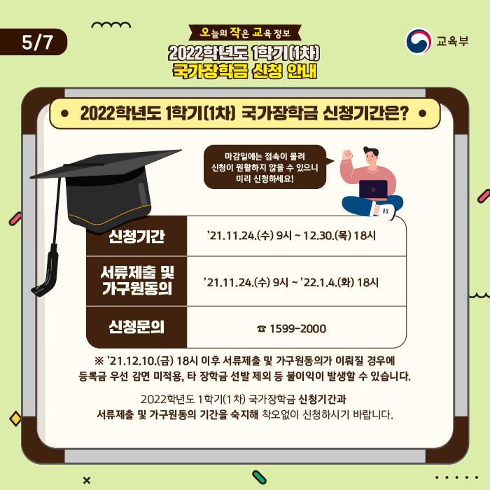 신청기간은 11월 24일부터 12월 30일 오후 6시까지입니다. 마감일에는 접속이 몰려 신청이 원활하지 않을 수 있으니 미리 신청하세요. 서류제출 및 가구원동의 기간은 11월 24일부터 내년 1월 4일 오후 6시까지입니다. 12월 10일 오후 6시 이후 서류제출 및 가구원동의가 이뤄질 경우에 등록금 우선 감면 미적용, 타 장학금 선발 제외 등 불이익이 발생할 수 있습니다. 2022학년도 1학기(1차) 국가장학금 신청기간과 서류제출 및 가구원동의 기간을 숙지해 착오없이 신청하시기 바랍니다.