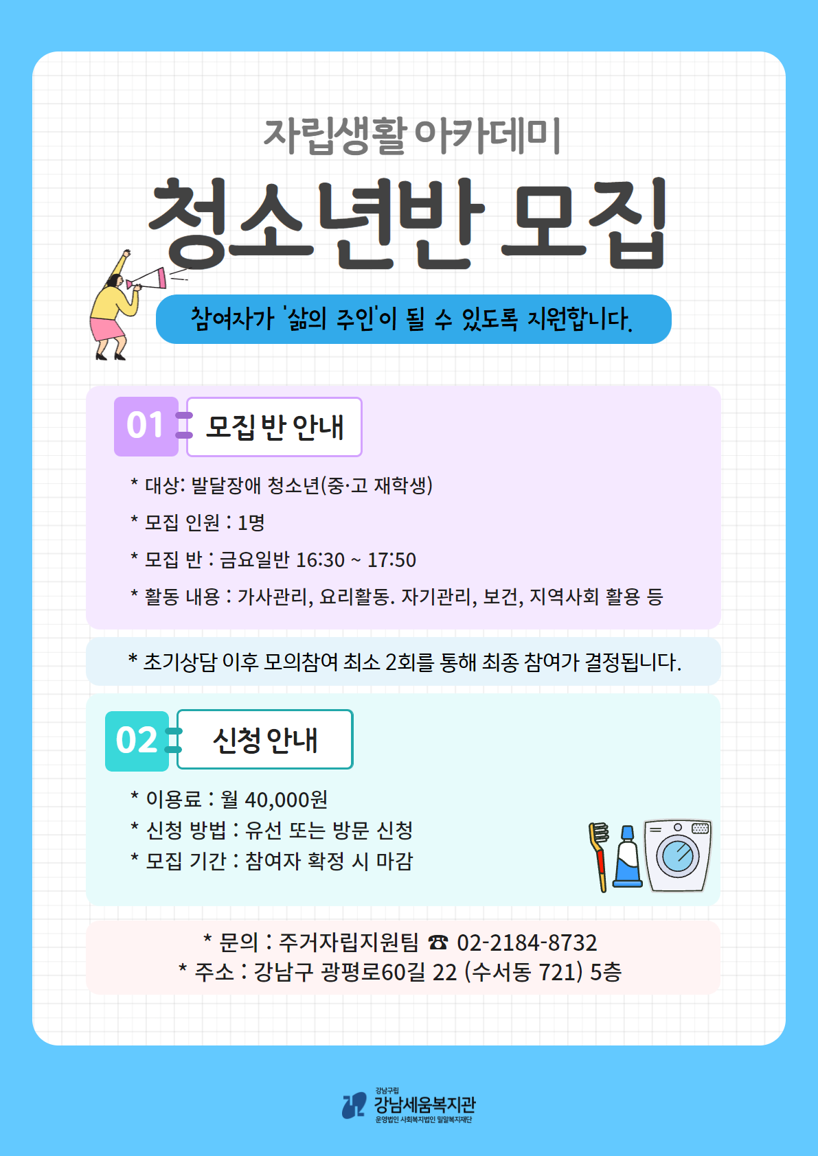 주거자립지원팀에서는 자립생활아카데미 청소년반 참여자를 모집하고 있습니다. 1) 모 집 반 : 금요일반(청소년C반) 2) 활동내용 : 주 1회 16:30~17:50 / 가사관리, 요리활동, 자기관리, 보건, 지역사회 활용 등 3) 대 상 : 발달장애 청소년 1명 (또는 중·고등학교 재학 중인 분) ※서울시 거주자에 한함※ 4) 신청기간 : 2021년 12월 10일 ~ 모집 완료까지 ** 초기상담 이후 모의참여 최소 2회를 통해 최종 참여가 결정됩니다. ** 5) 신청방법 : 유선 또는 방문 신청 * 문 의 : 주거자립지원팀 임지혜 사회복지사 02-2184-8732