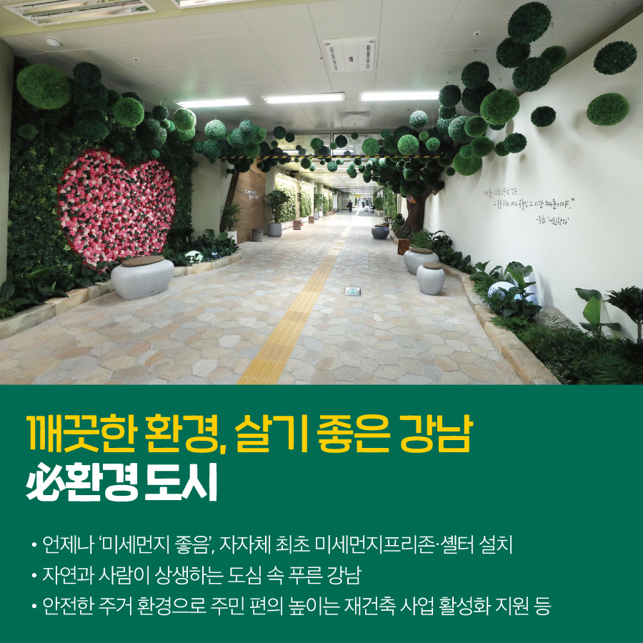 깨끗한 환경, 살기 좋은 강남  必환경 도시  · 언제나 ‘미세먼지 좋음’, 자자체 최초 미세먼지프리존·셸터 설치  · 자연과 사람이 상생하는 도심 속 푸른 강남  · 안전한 주거 환경으로 주민 편의 높이는 재건축 사업 활성화 지원 등