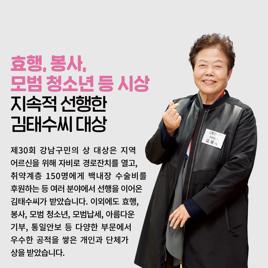 효행, 봉사, 모범 청소년 등 시상 지속적 선행한 김태수씨 대상 제30회 강남구민의 상 대상은 지역 어르신을 위해 자비로 경로잔치를 열고, 취약계층 150명에게 백내장 수술비를 후원하는 등 여러 분야에서 선행을 이어온 김태수씨가 받았습니다. 이외에도 효행, 봉사, 모범 청소년, 모범납세, 아름다운 기부, 통일안보 등 다양한 부문에서 우수한 공적을 쌓은 개인과 단체가 상을 받았습니다.
