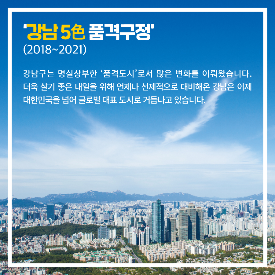 ‘강남 5色 품격구정’ (2018~2021) 강남구는 명실상부한 ‘품격도시’로서 많은 변화를 이뤄왔습니다. 더욱 살기 좋은 내일을 위해 언제나 선제적으로 대비해온 강남은 이제 대한민국을 넘어 글로벌 대표 도시로 거듭나고 있습니다.