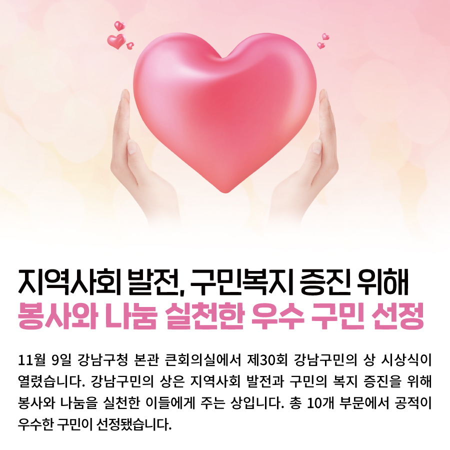 지역사회 발전, 구민복지 증진 위해 봉사와 나눔 실천한 우수 구민 선정 11월 9일 강남구청 본관 큰회의실에서 제30회 강남구민의 상 시상식이 열렸습니다. 강남구민의 상은 지역사회 발전과 구민의 복지 증진을 위해 봉사와 나눔을 실천한 이들에게 주는 상입니다. 총 10개 부문에서 공적이 우수한 구민이 선정됐습니다.