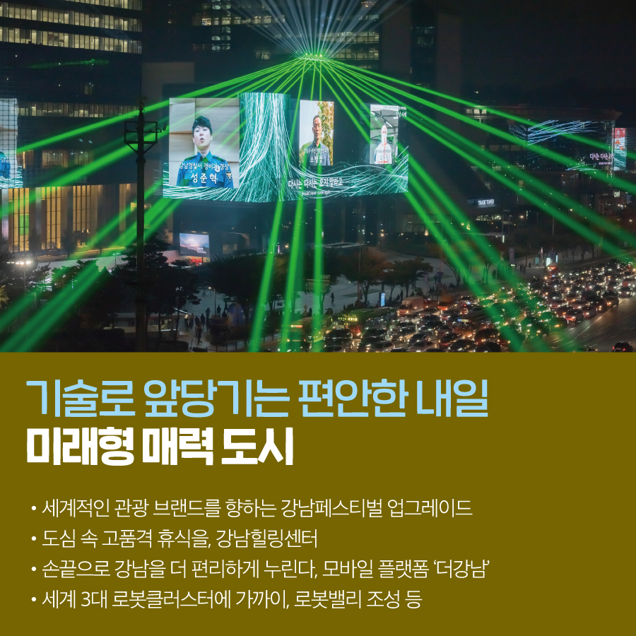 기술로 앞당기는 편안한 내일 미래형 매력 도시 · 세계적인 관광 브랜드를 향하는 강남페스티벌 업그레이드 · 도심 속 고품격 휴식을, 강남힐링센터 · 손끝으로 강남을 더 편리하게 누린다, 모바일 플랫폼 ‘더강남’ · 세계 3대 로봇클러스터에 가까이, 로봇밸리 조성 등